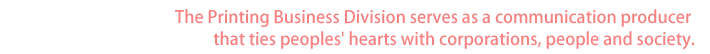 The Printing Business Division serves as a communication producer that ties peoples' hearts with corporations, people and society.